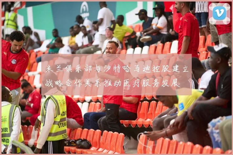 米兰俱乐部与沙特哈马迪控股建立战略合作关系推动医疗服务发展
