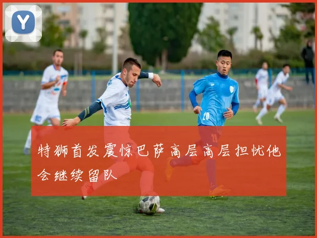 特狮首发震惊巴萨高层高层担忧他会继续留队