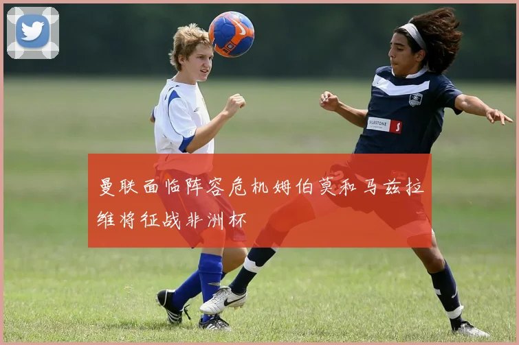 曼联面临阵容危机姆伯莫和马兹拉维将征战非洲杯