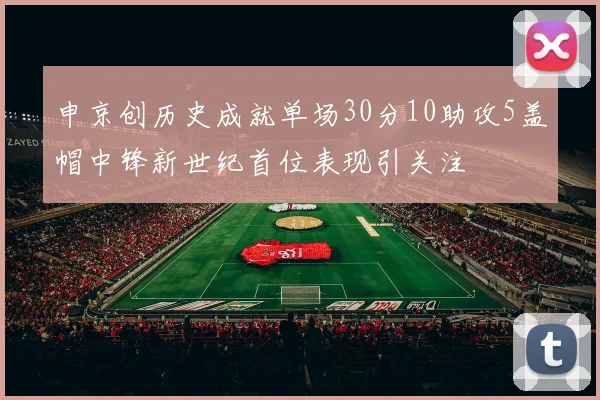 申京创历史成就单场30分10助攻5盖帽中锋新世纪首位表现引关注