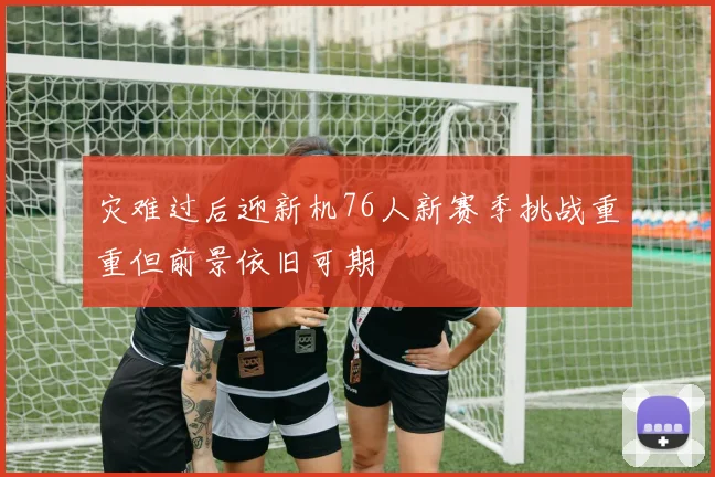 灾难过后迎新机76人新赛季挑战重重但前景依旧可期