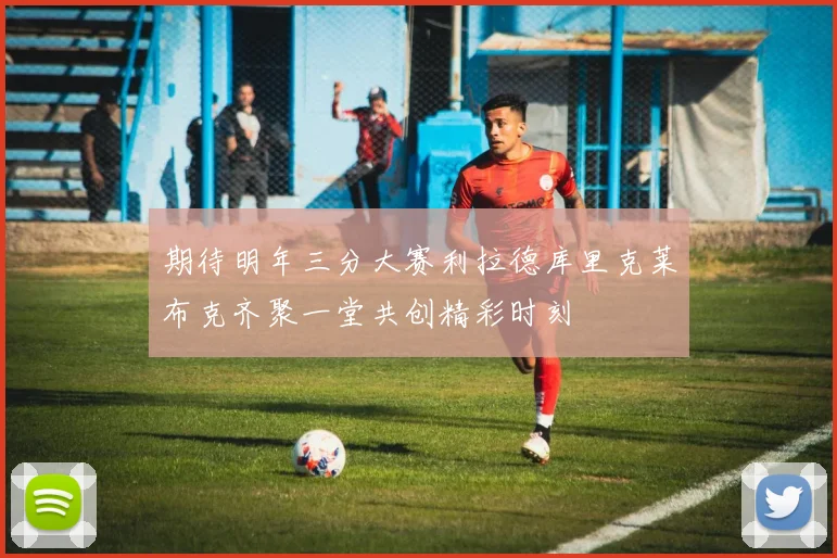 期待明年三分大赛利拉德库里克莱布克齐聚一堂共创精彩时刻