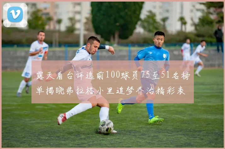 露天看台评选前100球员75至51名榜单揭晓弗拉格小里追梦乔治精彩表现
