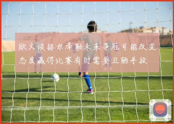 欧文谈赫尔泽勒未来争冠可能改变态度赢得比赛有时需要丑陋手段