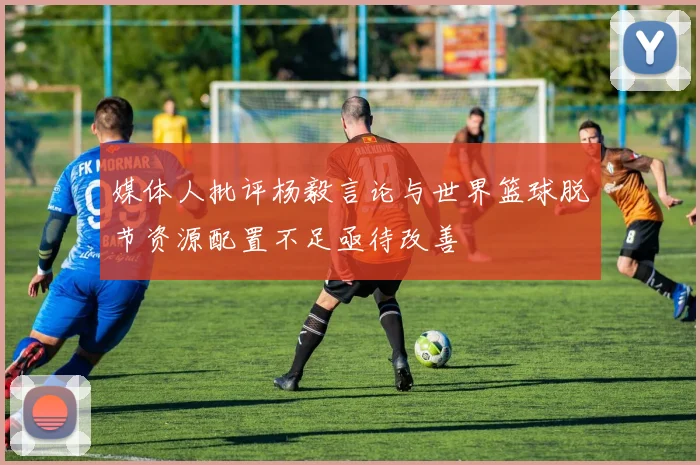 媒体人批评杨毅言论与世界篮球脱节资源配置不足亟待改善