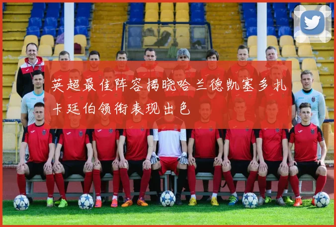 英超最佳阵容揭晓哈兰德凯塞多扎卡廷伯领衔表现出色