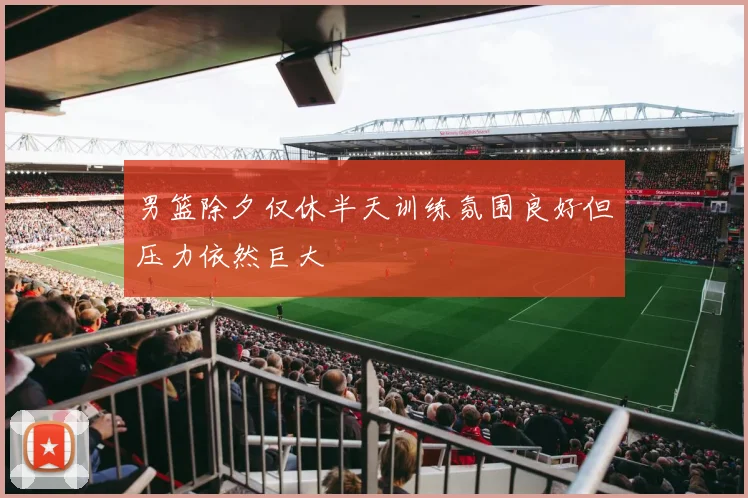 男篮除夕仅休半天训练氛围良好但压力依然巨大