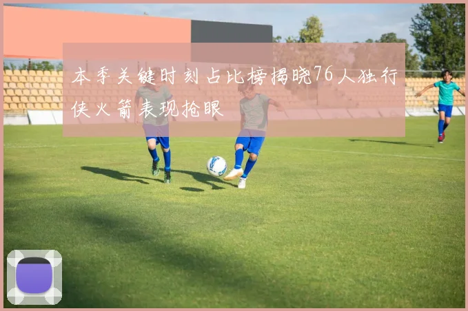 本季关键时刻占比榜揭晓76人独行侠火箭表现抢眼