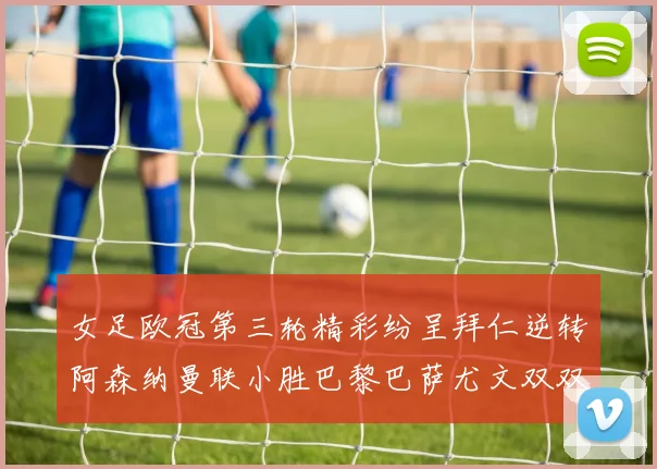 女足欧冠第三轮精彩纷呈拜仁逆转阿森纳曼联小胜巴黎巴萨尤文双双获胜