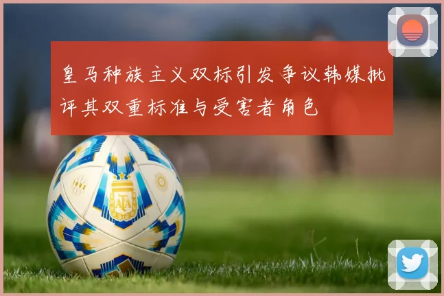 皇马种族主义双标引发争议韩媒批评其双重标准与受害者角色