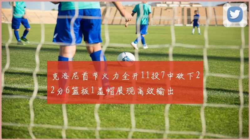 克洛尼首节火力全开11投7中砍下22分6篮板1盖帽展现高效输出