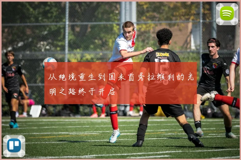 从绝境重生到国米首秀拉维利的光明之路终于开启