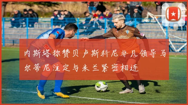 内斯塔称赞贝卢斯科尼非凡领导马尔蒂尼注定与米兰紧密相连